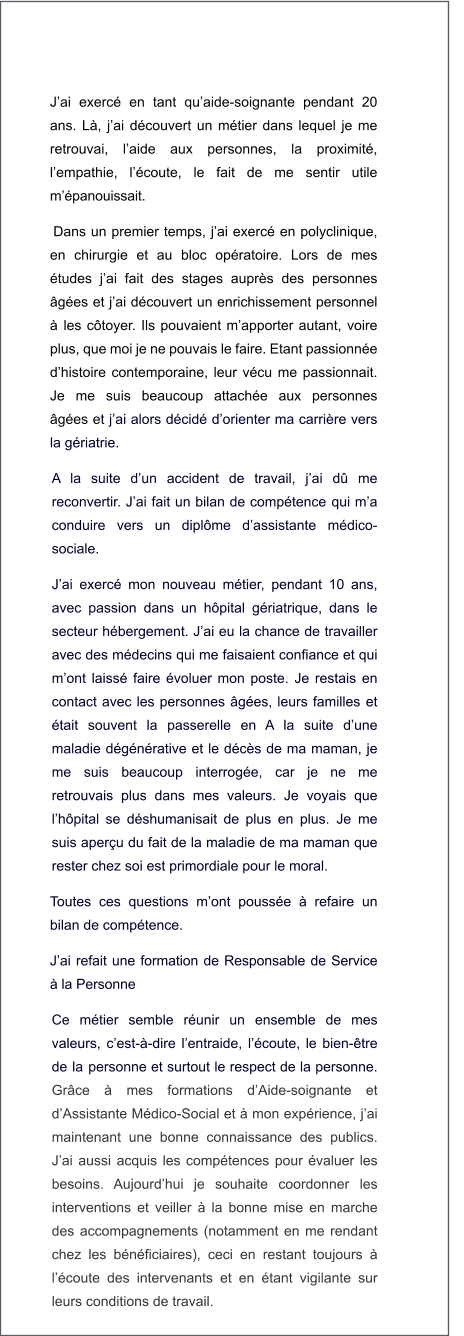 J’ai exercé en tant qu’aide-soignante pendant 20 ans. Là, j’ai découvert un métier dans lequel je me retrouvai, l’aide aux personnes, la proximité, l’empathie, l’écoute, le fait de me sentir utile m’épanouissait. Dans un premier temps, j’ai exercé en polyclinique, en chirurgie et au bloc opératoire. Lors de mes études j’ai fait des stages auprès des personnes âgées et j’ai découvert un enrichissement personnel à les côtoyer. Ils pouvaient m’apporter autant, voire plus, que moi je ne pouvais le faire. Etant passionnée d’histoire contemporaine, leur vécu me passionnait. Je me suis beaucoup attachée aux personnes âgées et j’ai alors décidé d’orienter ma carrière vers la gériatrie. A la suite d’un accident de travail, j’ai dû me reconvertir. J’ai fait un bilan de compétence qui m’a conduire vers un diplôme d’assistante médico-sociale. J’ai exercé mon nouveau métier, pendant 10 ans, avec passion dans un hôpital gériatrique, dans le secteur hébergement. J’ai eu la chance de travailler avec des médecins qui me faisaient confiance et qui m’ont laissé faire évoluer mon poste. Je restais en contact avec les personnes âgées, leurs familles et était souvent la passerelle en A la suite d’une maladie dégénérative et le décès de ma maman, je me suis beaucoup interrogée, car je ne me retrouvais plus dans mes valeurs. Je voyais que l’hôpital se déshumanisait de plus en plus. Je me suis aperçu du fait de la maladie de ma maman que rester chez soi est primordiale pour le moral. Toutes ces questions m’ont poussée à refaire un bilan de compétence.  J’ai refait une formation de Responsable de Service à la Personne Ce métier semble réunir un ensemble de mes valeurs, c’est-à-dire l’entraide, l’écoute, le bien-être de la personne et surtout le respect de la personne. Grâce à mes formations d’Aide-soignante et d’Assistante Médico-Social et à mon expérience, j’ai maintenant une bonne connaissance des publics. J’ai aussi acquis les compétences pour évaluer les besoins. Aujourd’hui je souhaite coordonner les interventions et veiller à la bonne mise en marche des accompagnements (notamment en me rendant chez les bénéficiaires), ceci en restant toujours à l’écoute des intervenants et en étant vigilante sur leurs conditions de travail.